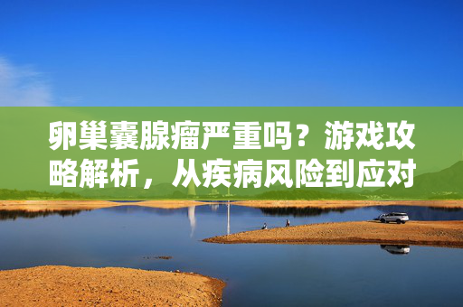 卵巢囊腺瘤严重吗？游戏攻略解析，从疾病风险到应对策略深度解析