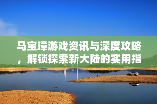 马宝璋游戏资讯与深度攻略，解锁探索新大陆的实用指南