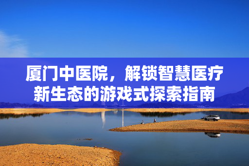 厦门中医院，解锁智慧医疗新生态的游戏式探索指南
