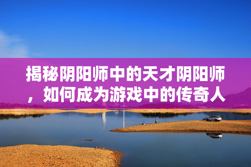 揭秘阴阳师中的天才阴阳师，如何成为游戏中的传奇人物