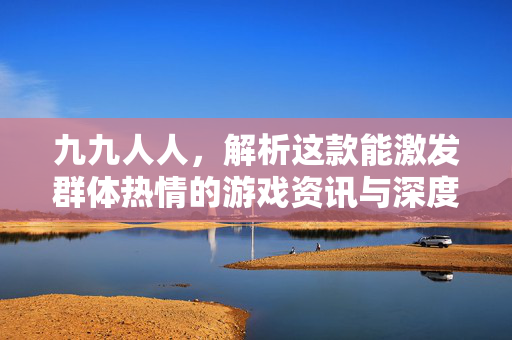 九九人人，解析这款能激发群体热情的游戏资讯与深度攻略