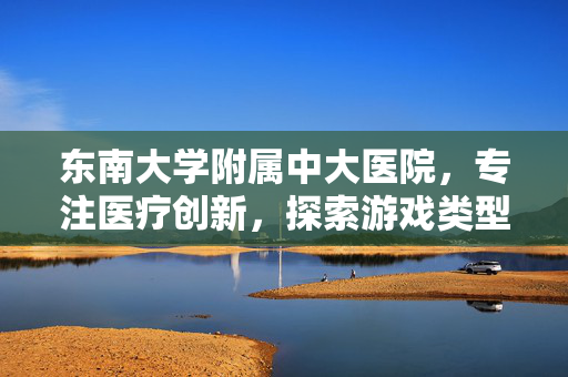东南大学附属中大医院，专注医疗创新，探索游戏类型新纪元