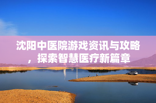 沈阳中医院游戏资讯与攻略，探索智慧医疗新篇章