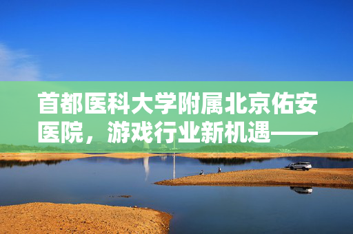 首都医科大学附属北京佑安医院，游戏行业新机遇——新平台为沉浸式游戏体验保驾护航