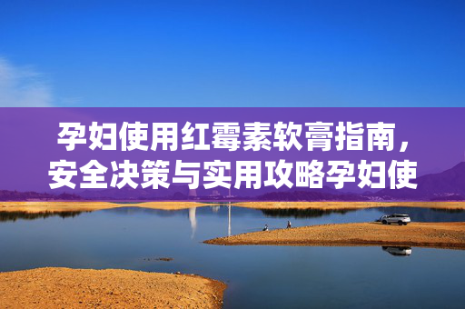孕妇使用红霉素软膏指南，安全决策与实用攻略孕妇使用红霉素软膏指南，安全决策与实用攻略