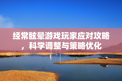 经常眩晕游戏玩家应对攻略，科学调整与策略优化