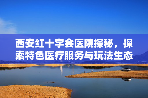 西安红十字会医院探秘，探索特色医疗服务与玩法生态的全新方向