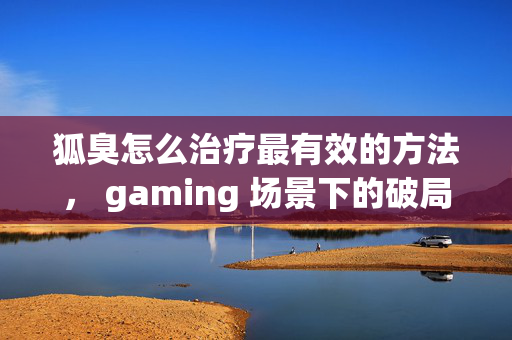 狐臭怎么治疗最有效的方法, gaming 场景下的破局指南与实战攻略 狐臭怎么治疗最有效的方法, gaming 场景下的破局指南与实战攻略