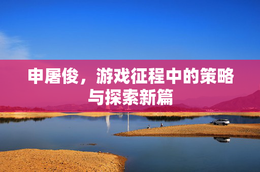 申屠俊，游戏征程中的策略与探索新篇