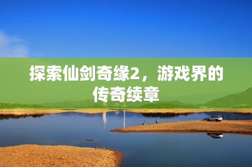 探索仙剑奇缘2，游戏界的传奇续章