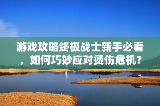 游戏攻略终极战士新手必看，如何巧妙应对烫伤危机？