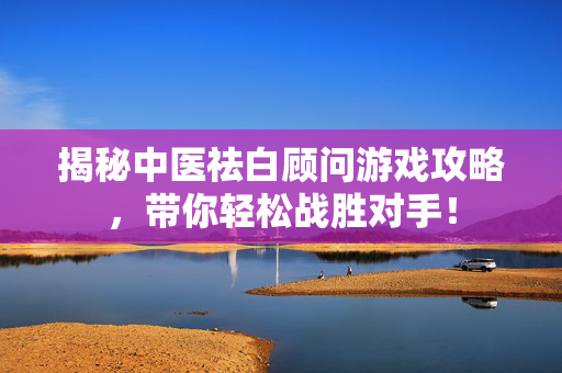 揭秘中医祛白顾问游戏攻略，带你轻松战胜对手！