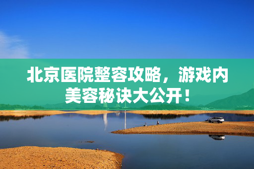 北京医院整容攻略，游戏内美容秘诀大公开！