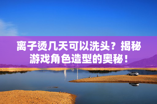 离子烫几天可以洗头？揭秘游戏角色造型的奥秘！