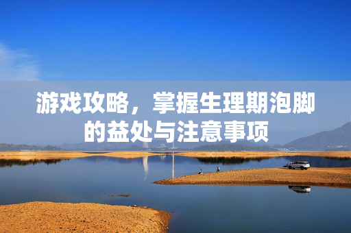 游戏攻略，掌握生理期泡脚的益处与注意事项