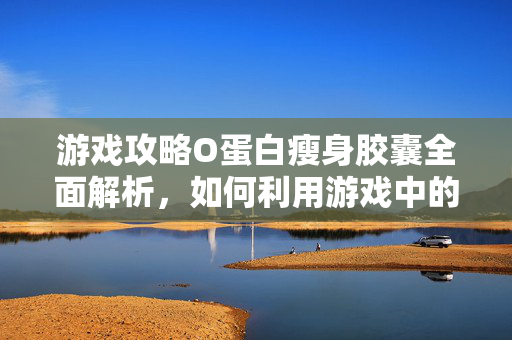 游戏攻略O蛋白瘦身胶囊全面解析，如何利用游戏中的道具达到瘦身效果？