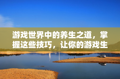 游戏世界中的养生之道，掌握这些技巧，让你的游戏生涯更长久