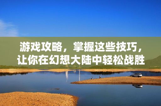 游戏攻略,掌握这些技巧,让你在幻想大陆中轻松战胜白发 游戏攻略,掌握这些技巧,让你在幻想大陆中轻松战胜白发