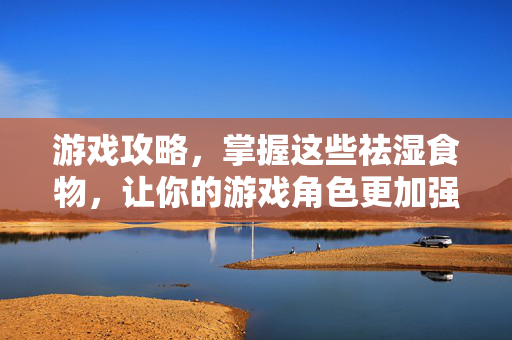 游戏攻略，掌握这些祛湿食物，让你的游戏角色更加强大！
