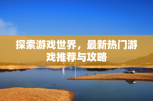 探索游戏世界，最新热门游戏推荐与攻略