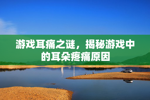 游戏耳痛之谜，揭秘游戏中的耳朵疼痛原因