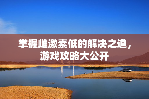 掌握雌激素低的解决之道，游戏攻略大公开
