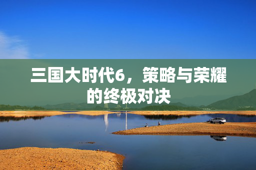 三国大时代6,策略与荣耀的终极对决 三国大时代6,策略与荣耀的终极对决
