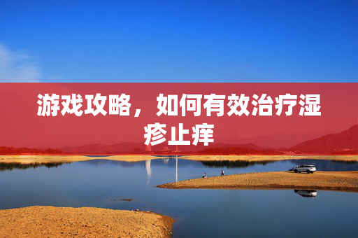 游戏攻略，如何有效治疗湿疹止痒