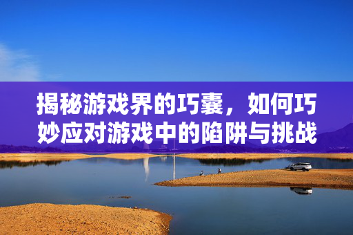 揭秘游戏界的巧囊，如何巧妙应对游戏中的陷阱与挑战