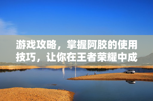 游戏攻略，掌握阿胶的使用技巧，让你在王者荣耀中成为真正的强者！