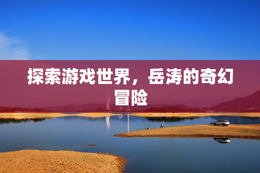 探索游戏世界,岳涛的奇幻冒险 探索游戏世界,岳涛的奇幻冒险