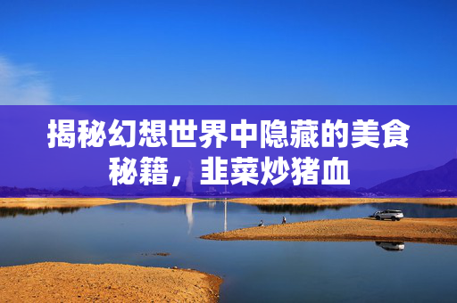 揭秘幻想世界中隐藏的美食秘籍，韭菜炒猪血