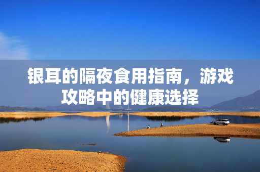 银耳的隔夜食用指南，游戏攻略中的健康选择