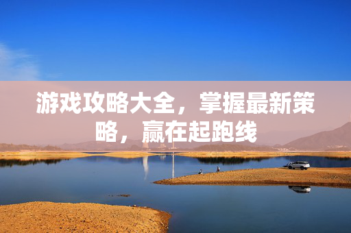 游戏攻略大全，掌握最新策略，赢在起跑线