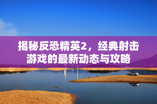 揭秘反恐精英2，经典射击游戏的最新动态与攻略