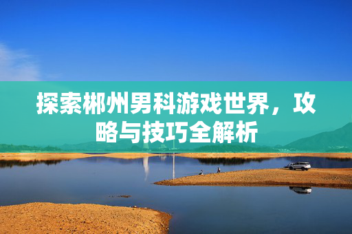 探索郴州男科游戏世界，攻略与技巧全解析