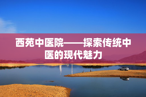 西苑中医院——探索传统中医的现代魅力 西苑中医院——探索传统中医的现代魅力