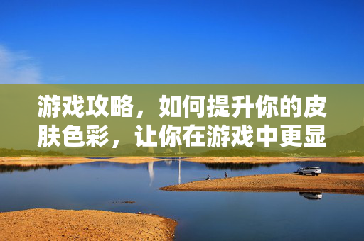 游戏攻略，如何提升你的皮肤色彩，让你在游戏中更显魅力