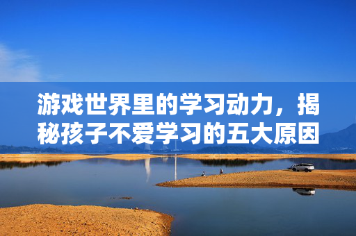 游戏世界里的学习动力,揭秘孩子不爱学习的五大原因 游戏世界里的学习动力,揭秘孩子不爱学习的五大原因