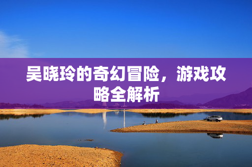 吴晓玲的奇幻冒险，游戏攻略全解析