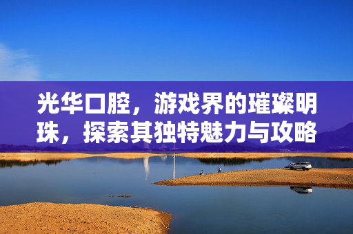 光华口腔，游戏界的璀璨明珠，探索其独特魅力与攻略秘籍