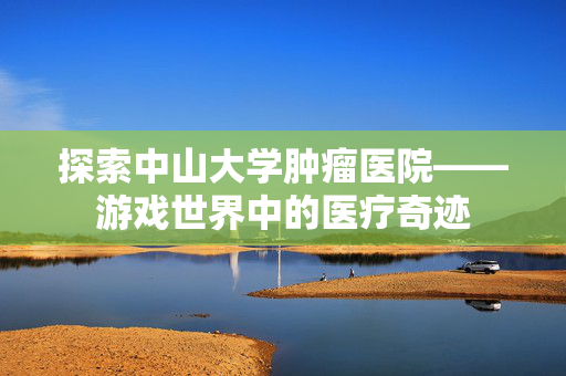 探索中山大学肿瘤医院——游戏世界中的医疗奇迹