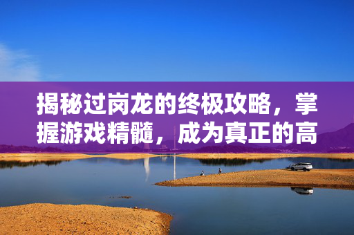 揭秘过岗龙的终极攻略，掌握游戏精髓，成为真正的高手