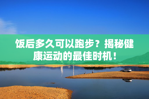 饭后多久可以跑步？揭秘健康运动的最佳时机！