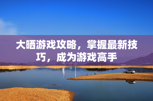 大晒游戏攻略，掌握最新技巧，成为游戏高手