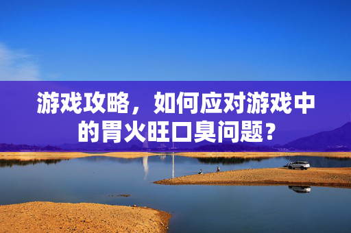 游戏攻略，如何应对游戏中的胃火旺口臭问题？