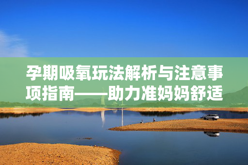 孕期吸氧玩法解析与注意事项指南——助力准妈妈舒适平稳度过孕期