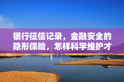 银行征信记录，金融安全的隐形保险，怎样科学维护才能发挥最大价值？