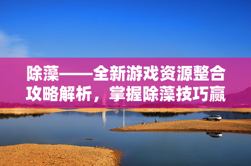 除藻——全新游戏资源整合攻略解析，掌握除藻技巧赢得游戏优势