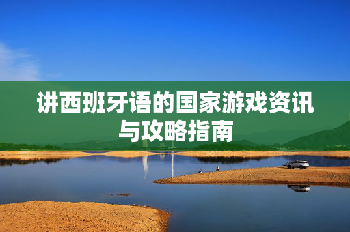 讲西班牙语的国家游戏资讯与攻略指南 讲西班牙语的国家游戏资讯与攻略指南